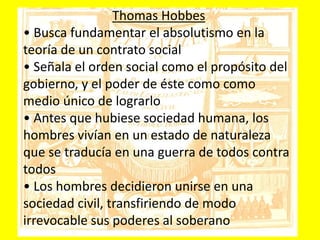 Thomas Hobbes
• Busca fundamentar el absolutismo en la
teoría de un contrato social
• Señala el orden social como el propósito del
gobierno, y el poder de éste como como
medio único de lograrlo
• Antes que hubiese sociedad humana, los
hombres vivían en un estado de naturaleza
que se traducía en una guerra de todos contra
todos
• Los hombres decidieron unirse en una
sociedad civil, transfiriendo de modo
irrevocable sus poderes al soberano
 