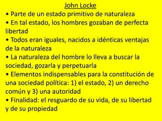 John Locke
• Parte de un estado primitivo de naturaleza
• En tal estado, los hombres gozaban de perfecta
libertad
• Todos eran iguales, nacidos a idénticas ventajas
de la naturaleza
• La naturaleza del hombre lo lleva a buscar la
sociedad, gozarla y perpetuarla
• Elementos indispensables para la constitución de
una sociedad política: 1) el estado, 2) un derecho
común y 3) una autoridad
• Finalidad: el resguardo de su vida, de su libertad
y de su propiedad
 