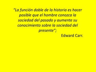 “La función doble de la historia es hacer
posible que el hombre conozca la
sociedad del pasado y aumente su
conocimiento sobre la sociedad del
presente”;
Edward Carr.
 