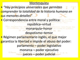 Montesquieu
• “Hay principios universales que permiten
comprender la totalidad de la historia humana en
sus menores detalles”
• Correspondencia entre moral y política:
república–virtud
monarquía–honor
despotismo–temor
• Régimen parlamentario inglés, el que mejor
garantiza la libertad e impide el abuso del poder:
parlamento – poder legislativo
monarca – poder ejecutivo
jueces – poder judicial
 