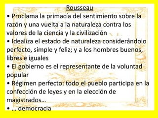 Rousseau
• Proclama la primacía del sentimiento sobre la
razón y una vuelta a la naturaleza contra los
valores de la ciencia y la civilización
• Idealiza el estado de naturaleza considerándolo
perfecto, simple y feliz; y a los hombres buenos,
libres e iguales
• El gobierno es el representante de la voluntad
popular
• Régimen perfecto: todo el pueblo participa en la
confección de leyes y en la elección de
magistrados…
• … democracia
 