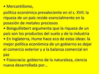 • Mercantilismo,
política económica prevaleciente en el s. XVII: la
riqueza de un país reside esencialmente en la
posesión de metales preciosos
• Boisguillebert argumenta que la riqueza de un
país son los productos del suelo y de la industria
• En Inglaterra, Hume hace eco de estas ideas: la
mejor política económica de un gobierno es dejar
el comercio exterior y a la balanza comercial en
paz
• Fisiocracia: gobierno de la naturaleza, ciencia
nueva desarrollada por…
 