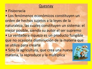 Quesnay
• Fisiocracia
• Los fenómenos económicos constituyen un
orden de hechos sujetos a la leyes de la
naturaleza, las cuales constituyen un sistema: el
mejor posible, siendo su autor el ser supremo
• La verdadera riqueza es un producto fungible
que no ocasiona disminución de la materia que
se utiliza para crearla
• Sólo la agricultura, que crea una nueva
materia, la reproduce y la multiplica
 