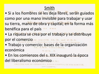 Smith
• Si a los hombres se les deja libres, serán guiados
como por una mano invisible para trabajar y usar
su tierra, mano de obra y capital, en la forma más
benéfica para el país
• La riqueza se crea por el trabajo y se distribuye
por el comercio
• Trabajo y comercio: bases de la organización
económica
• En los comienzos del s. XIX inauguró la época
del liberalismo económico
 
