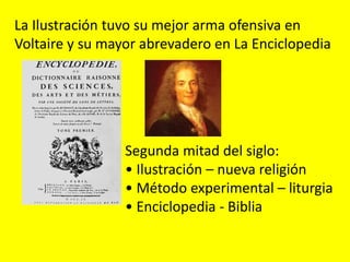 Segunda mitad del siglo:
• Ilustración – nueva religión
• Método experimental – liturgia
• Enciclopedia - Biblia
La Ilustración tuvo su mejor arma ofensiva en
Voltaire y su mayor abrevadero en La Enciclopedia
 