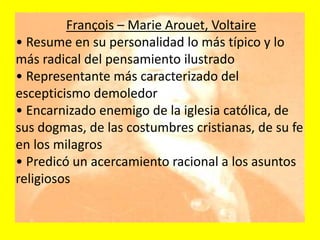 François – Marie Arouet, Voltaire
• Resume en su personalidad lo más típico y lo
más radical del pensamiento ilustrado
• Representante más caracterizado del
escepticismo demoledor
• Encarnizado enemigo de la iglesia católica, de
sus dogmas, de las costumbres cristianas, de su fe
en los milagros
• Predicó un acercamiento racional a los asuntos
religiosos
 
