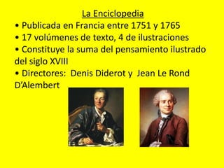 La Enciclopedia
• Publicada en Francia entre 1751 y 1765
• 17 volúmenes de texto, 4 de ilustraciones
• Constituye la suma del pensamiento ilustrado
del siglo XVIII
• Directores: Denis Diderot y Jean Le Rond
D’Alembert
 