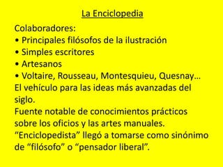 La Enciclopedia
Colaboradores:
• Principales filósofos de la ilustración
• Simples escritores
• Artesanos
• Voltaire, Rousseau, Montesquieu, Quesnay…
El vehículo para las ideas más avanzadas del
siglo.
Fuente notable de conocimientos prácticos
sobre los oficios y las artes manuales.
“Enciclopedista” llegó a tomarse como sinónimo
de “filósofo” o “pensador liberal”.
 