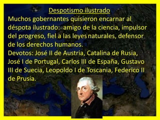 Despotismo ilustrado
Muchos gobernantes quisieron encarnar al
déspota ilustrado: amigo de la ciencia, impulsor
del progreso, fiel a las leyesnaturales, defensor
de los derechos humanos.
Devotos: José II de Austria, Catalina de Rusia,
José I de Portugal, Carlos III de España, Gustavo
III de Suecia, Leopoldo I de Toscania, Federico II
de Prusia.
 