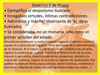 Federico II de Prusia
• Ejemplifica el despotismo ilustrado
• Innegables virtudes, íntimas contradicciones
• Admirador y más fiel observante de las ideas
ilustradas
• Se consideraba, no un monarca, sino como el
primer servidor del estado
(Asumió personalmente la política exterior, organizó el ejército y tomó el
mando en la dirección de la guerra, tomó las riendas de la administración,
de las finanzas, de la industria y de la educación, multiplicó las escuelas,
vigorizó la academia de ciencias, favoreció el florecimiento de las artes,
impulsó la agricultura, mejoró la vida de los campesinos, atendió a la
mejora del comercio, impuso en su corte un régimen de moderación, hizo
publicar las leyes en forma clara y concisa, abolió la tortura, estableció la
tolerancia y libertad de cultos, concedió igualdad a todos los credos… )
 