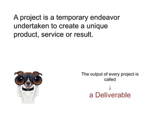 A project is a temporary endeavor
undertaken to create a unique
product, service or result.
The output of every project is
called
↓
a Deliverable
 