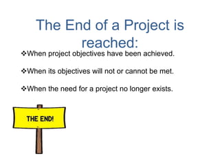 The End of a Project is
reached:
When project objectives have been achieved.
When its objectives will not or cannot be met.
When the need for a project no longer exists.
 