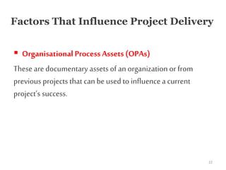 Factors That Influence Project Delivery
 Organisational ProcessAssets (OPAs)
These are documentary assets of an organization or from
previous projects that can be used to influencea current
project’s success.
22
 