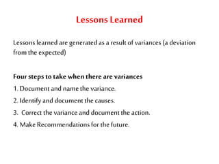 LessonsLearned
Lessons learnedare generatedas a resultofvariances (a deviation
fromthe expected)
Foursteps totakewhenthere are variances
1.Documentand namethe variance.
2.Identifyand documentthe causes.
3. Correct thevariance and documenttheaction.
4.MakeRecommendationsfor thefuture.
 