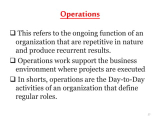 Operations
 This refers to the ongoing function of an
organization that are repetitive in nature
and produce recurrent results.
 Operations work support the business
environment where projects are executed
 In shorts, operations are the Day-to-Day
activities of an organization that define
regular roles.
27
 
