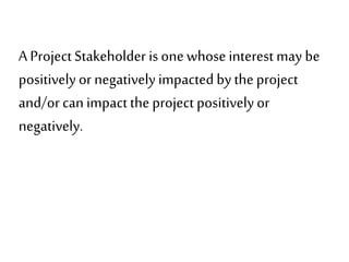 A ProjectStakeholder is one whose interest may be
positively or negatively impacted bythe project
and/orcan impactthe project positivelyor
negatively.
 