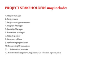 PROJECT STAKEHOLDERS may Include:
1.Project manager
2.Project team
3.Project managementteam
4.ProgramManager
5.PortfolioManager
6.Functional Managers
7.Project sponsor
8.Customers/Users
9.Performingorganization
10.Requesting Organization
11. Informationprovider
12.Government (Legislative, Regulatory,Tax-collectionAgencies, etc.)
 