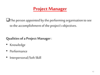 Project Manager
The person appointed by theperforming organisation to see
to the accomplishmentof theproject’s objectives.
Qualitiesof a Project Manager:
• Knowledge
• Performance
• Interpersonal/Soft Skill
42
 