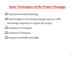 SomeTechniques of the Project Manager
 Team Involvement/Meetings
 Expert Judgment:Involving (asking) experts to offer
knowledge/expertise to support the project
 FacilitationTechniques
 Analytical Techniques
 Interpersonal Skills/Soft Skills
43
 