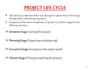 PROJECT LIFE CYCLE
 This refers to a collection of the four (4) stages orphases that onehas to go
through whenundertaking any project.
 Irrespective ofthe size orcomplexity of a project, it couldbemappedto the
following structure :
 Initiation Stage (starting the project)
 Planning Stage (Organising and preparing)
 Execution Stage (carrying out the project work)
 Closure Stage (Closing/completing the project)
44
 