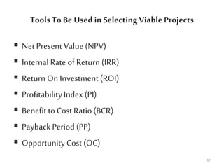 Tools To Be Used in SelectingViableProjects
 Net Present Value (NPV)
 Internal Rate of Return (IRR)
 Return On Investment (ROI)
 ProfitabilityIndex (PI)
 Benefit toCost Ratio(BCR)
 PaybackPeriod (PP)
 Opportunity Cost (OC)
57
 