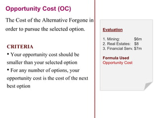 Opportunity Cost (OC)
CRITERIA
• Your opportunity cost should be
smaller than your selected option
• For any number of options, your
opportunity cost is the cost of the next
best option
The Cost of the Alternative Forgone in
order to pursue the selected option. Evaluation
1. Mining: $6m
2. Real Estates: $8
3. Financial Serv. $7m
Formula Used
Opportunity Cost
 