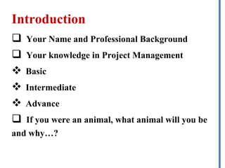 Introduction
 Your Name and Professional Background
 Your knowledge in Project Management
 Basic
 Intermediate
 Advance
 If you were an animal, what animal will you be
and why…?
 