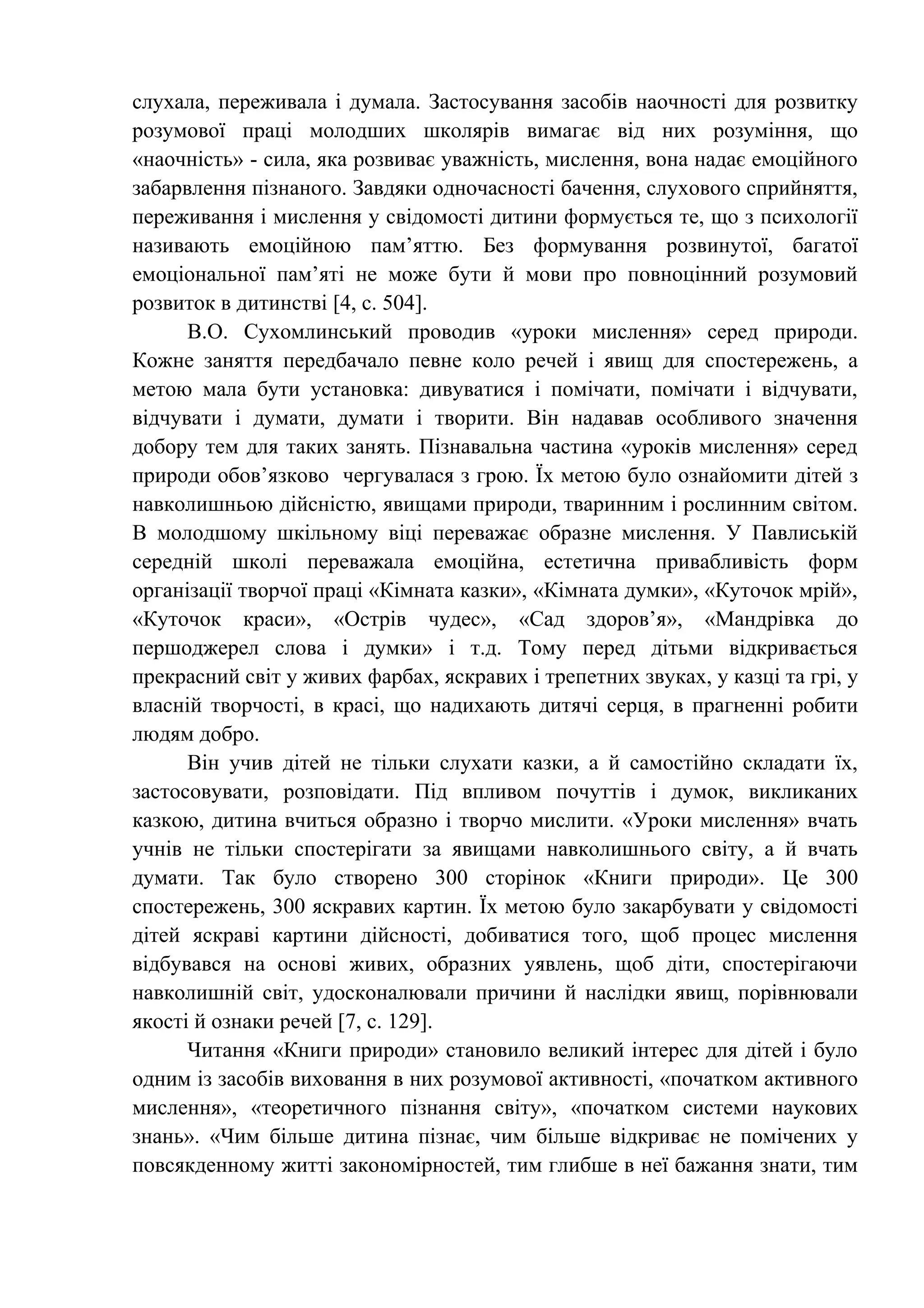 слухала, переживала і думала. Застосування засобів наочності для розвитку
розумової праці молодших школярів вимагає від них розуміння, що
«наочність» - сила, яка розвиває уважність, мислення, вона надає емоційного
забарвлення пізнаного. Завдяки одночасності бачення, слухового сприйняття,
переживання і мислення у свідомості дитини формується те, що з психології
називають емоційною пам’яттю. Без формування розвинутої, багатої
емоціональної пам’яті не може бути й мови про повноцінний розумовий
розвиток в дитинстві [4, c. 504].
В.О. Сухомлинський проводив «уроки мислення» серед природи.
Кожне заняття передбачало певне коло речей і явищ для спостережень, а
метою мала бути установка: дивуватися і помічати, помічати і відчувати,
відчувати і думати, думати і творити. Він надавав особливого значення
добору тем для таких занять. Пізнавальна частина «уроків мислення» серед
природи обов’язково чергувалася з грою. Їх метою було ознайомити дітей з
навколишньою дійсністю, явищами природи, тваринним і рослинним світом.
В молодшому шкільному віці переважає образне мислення. У Павлиській
середній школі переважала емоційна, естетична привабливість форм
організації творчої праці «Кімната казки», «Кімната думки», «Куточок мрій»,
«Куточок краси», «Острів чудес», «Сад здоров’я», «Мандрівка до
першоджерел слова і думки» і т.д. Тому перед дітьми відкривається
прекрасний світ у живих фарбах, яскравих і трепетних звуках, у казці та грі, у
власній творчості, в красі, що надихають дитячі серця, в прагненні робити
людям добро.
Він учив дітей не тільки слухати казки, а й самостійно складати їх,
застосовувати, розповідати. Під впливом почуттів і думок, викликаних
казкою, дитина вчиться образно і творчо мислити. «Уроки мислення» вчать
учнів не тільки спостерігати за явищами навколишнього світу, а й вчать
думати. Так було створено 300 сторінок «Книги природи». Це 300
спостережень, 300 яскравих картин. Їх метою було закарбувати у свідомості
дітей яскраві картини дійсності, добиватися того, щоб процес мислення
відбувався на основі живих, образних уявлень, щоб діти, спостерігаючи
навколишній світ, удосконалювали причини й наслідки явищ, порівнювали
якості й ознаки речей [7, c. 129].
Читання «Книги природи» становило великий інтерес для дітей і було
одним із засобів виховання в них розумової активності, «початком активного
мислення», «теоретичного пізнання світу», «початком системи наукових
знань». «Чим більше дитина пізнає, чим більше відкриває не помічених у
повсякденному житті закономірностей, тим глибше в неї бажання знати, тим
 