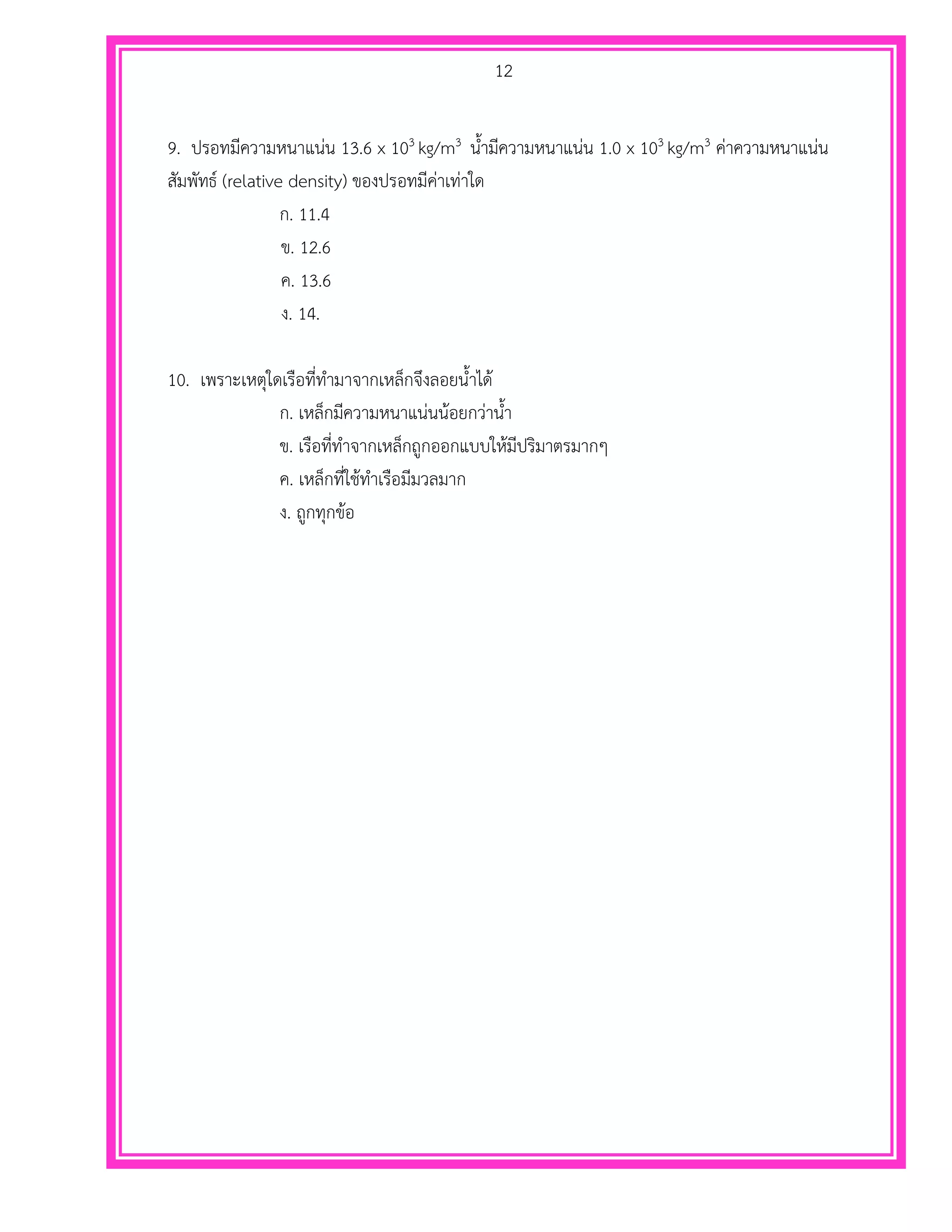 12
9. ปรอทมีความหนาแน่น 13.6 x 103 kg/m3 น้ามีความหนาแน่น 1.0 x 103 kg/m3 ค่าความหนาแน่น
สัมพัทธ์ (relative density) ของปรอทมีค่าเท่าใด
ก. 11.4
ข. 12.6
ค. 13.6
ง. 14.
10. เพราะเหตุใดเรือที่ทามาจากเหล็กจึงลอยน้าได้
ก. เหล็กมีความหนาแน่นน้อยกว่าน้า
ข. เรือที่ทาจากเหล็กถูกออกแบบให้มีปริมาตรมากๆ
ค. เหล็กที่ใช้ทาเรือมีมวลมาก
ง. ถูกทุกข้อ
 