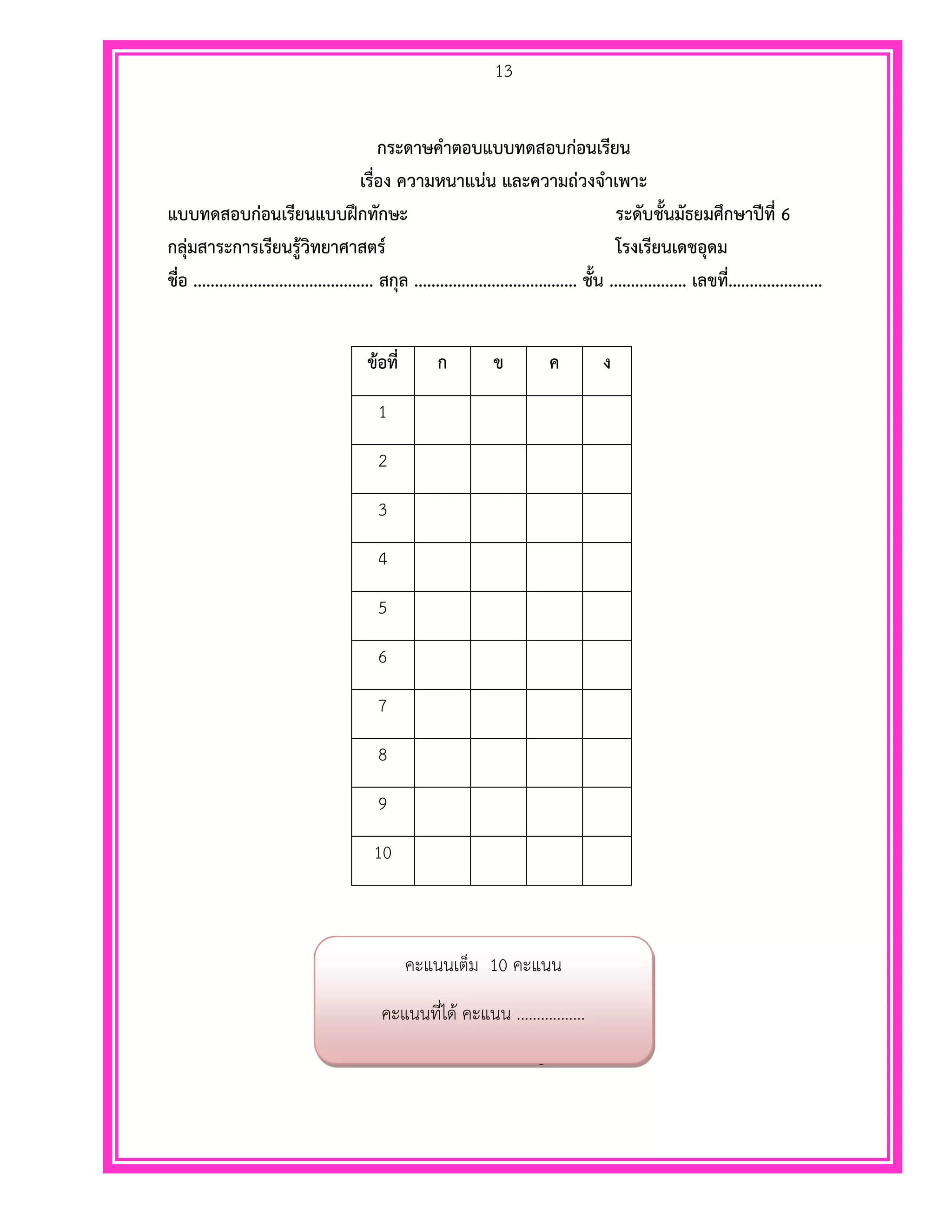 13
กระดาษคาตอบแบบทดสอบก่อนเรียน
เรื่อง ความหนาแน่น และความถ่วงจาเพาะ
แบบทดสอบก่อนเรียนแบบฝึกทักษะ ระดับชั้นมัธยมศึกษาปีที่ 6
กลุ่มสาระการเรียนรู้วิทยาศาสตร์ โรงเรียนเดชอุดม
ชื่อ .......................................... สกุล ...................................... ชั้น .................. เลขที่......................
ข้อที่ ก ข ค ง
1
2
3
4
5
6
7
8
9
10
สมการแบร์นูลลี
คะแนนเต็ม 10 คะแนน
คะแนนที่ได้ .................คะแนน
 