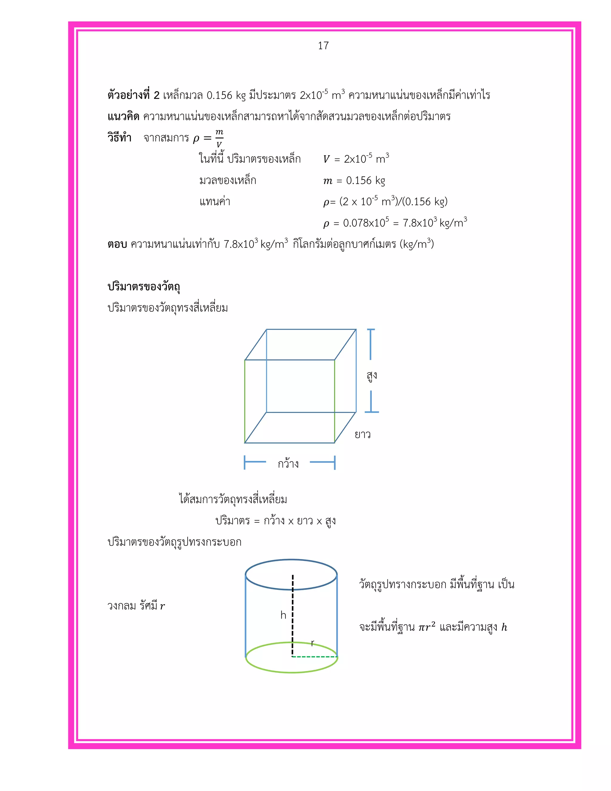 17
ตัวอย่างที่ 2 เหล็กมวล 0.156 kg มีประมาตร 2x10-5 m3 ความหนาแน่นของเหล็กมีค่าเท่าไร
แนวคิด ความหนาแน่นของเหล็กสามารถหาได้จากสัดสวนมวลของเหล็กต่อปริมาตร
วิธีทา จากสมการ 𝜌 =
𝑚
𝑉
ในที่นี้ ปริมาตรของเหล็ก 𝑉 = 2x10-5 m3
มวลของเหล็ก 𝑚 = 0.156 kg
แทนค่า 𝜌= (2 x 10-5 m3)/(0.156 kg)
𝜌 = 0.078x105 = 7.8x103 kg/m3
ตอบ ความหนาแน่นเท่ากับ 7.8x103 kg/m3 กิโลกรัมต่อลูกบาศก์เมตร (kg/m3)
ปริมาตรของวัตถุ
ปริมาตรของวัตถุทรงสี่เหลี่ยม
ได้สมการวัตถุทรงสี่เหลี่ยม
ปริมาตร = กว้าง x ยาว x สูง
ปริมาตรของวัตถุรูปทรงกระบอก
วัตถุรูปทรางกระบอก มีพื้นที่ฐาน เป็น
วงกลม รัศมี 𝑟
จะมีพื้นที่ฐาน 𝜋𝑟2
และมีความสูง ℎ
สูง
กว้าง
ยาว
h
r
 