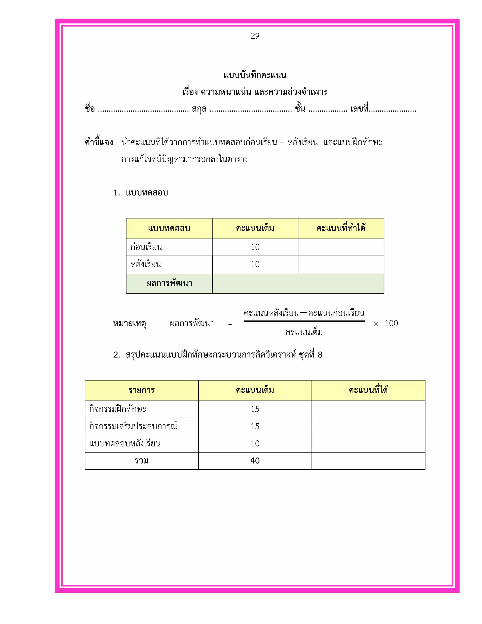 29
แบบบันทึกคะแนน
เรื่อง ความหนาแน่น และความถ่วงจาเพาะ
ชื่อ .......................................... สกุล ...................................... ชั้น .................. เลขที่......................
คาชี้แจง นาคะแนนที่ได้จากการทาแบบทดสอบก่อนเรียน – หลังเรียน และแบบฝึกทักษะ
การแก้โจทย์ปัญหามากรอกลงในตาราง
1. แบบทดสอบ
แบบทดสอบ คะแนนเต็ม คะแนนที่ทาได้
ก่อนเรียน 10
หลังเรียน 10
ผลการพัฒนา
หมายเหตุ ผลการพัฒนา =
คะแนนหลังเรียน−คะแนนก่อนเรียน
คะแนนเต็ม
× 100
2. สรุปคะแนนแบบฝึกทักษะกระบวนการคิดวิเคราะห์ ชุดที่ 8
รายการ คะแนนเต็ม คะแนนที่ได้
กิจกรรมฝึกทักษะ 15
กิจกรรมเสริมประสบการณ์ 15
แบบทดสอบหลังเรียน 10
รวม 40
 