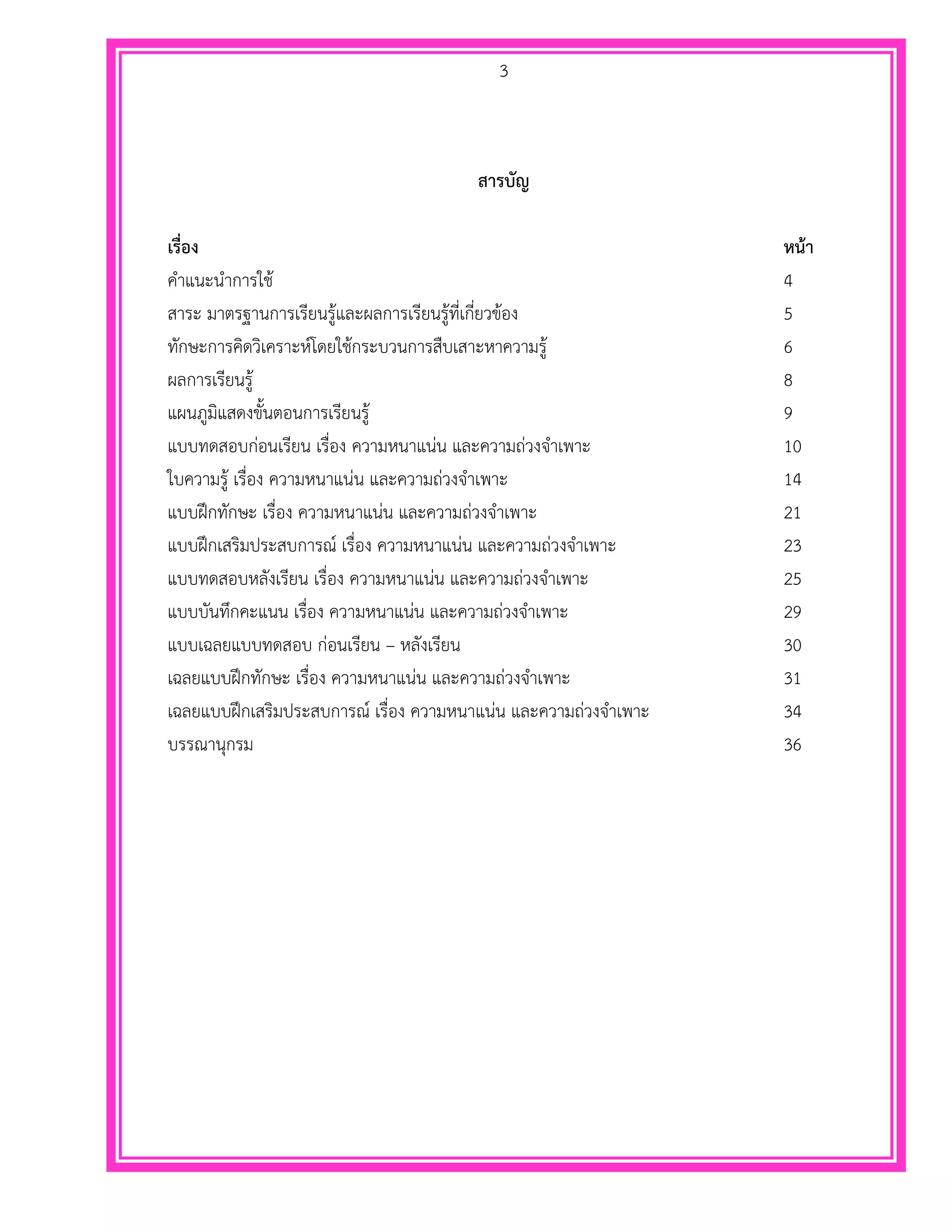 3
สารบัญ
เรื่อง หน้า
คาแนะนาการใช้ 4
สาระ มาตรฐานการเรียนรู้และผลการเรียนรู้ที่เกี่ยวข้อง 5
ทักษะการคิดวิเคราะห์โดยใช้กระบวนการสืบเสาะหาความรู้ 6
ผลการเรียนรู้ 8
แผนภูมิแสดงขั้นตอนการเรียนรู้ 9
แบบทดสอบก่อนเรียน เรื่อง ความหนาแน่น และความถ่วงจาเพาะ 10
ใบความรู้ เรื่อง ความหนาแน่น และความถ่วงจาเพาะ 14
แบบฝึกทักษะ เรื่อง ความหนาแน่น และความถ่วงจาเพาะ 21
แบบฝึกเสริมประสบการณ์ เรื่อง ความหนาแน่น และความถ่วงจาเพาะ 23
แบบทดสอบหลังเรียน เรื่อง ความหนาแน่น และความถ่วงจาเพาะ 25
แบบบันทึกคะแนน เรื่อง ความหนาแน่น และความถ่วงจาเพาะ 29
แบบเฉลยแบบทดสอบ ก่อนเรียน – หลังเรียน 30
เฉลยแบบฝึกทักษะ เรื่อง ความหนาแน่น และความถ่วงจาเพาะ 31
เฉลยแบบฝึกเสริมประสบการณ์ เรื่อง ความหนาแน่น และความถ่วงจาเพาะ 34
บรรณานุกรม 36
 