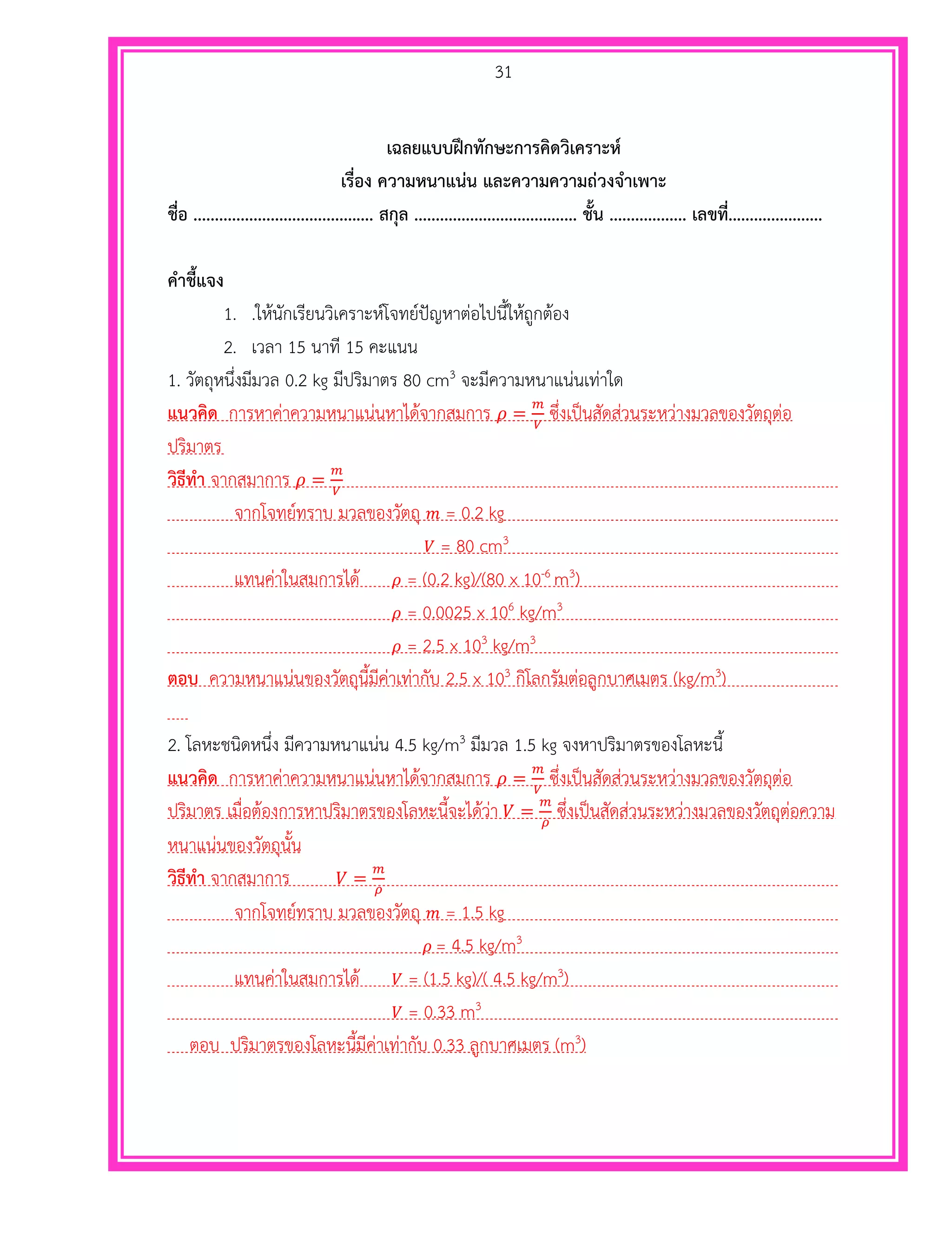 31
เฉลยแบบฝึกทักษะการคิดวิเคราะห์
เรื่อง ความหนาแน่น และความความถ่วงจาเพาะ
ชื่อ .......................................... สกุล ...................................... ชั้น .................. เลขที่......................
คาชี้แจง
1. .ให้นักเรียนวิเคราะห์โจทย์ปัญหาต่อไปนี้ให้ถูกต้อง
2. เวลา 15 นาที 15 คะแนน
1. วัตถุหนึ่งมีมวล 0.2 kg มีปริมาตร 80 cm3 จะมีความหนาแน่นเท่าใด
แนวคิด การหาค่าความหนาแน่นหาได้จากสมการ 𝜌 =
𝑚
𝑉
ซึ่งเป็นสัดส่วนระหว่างมวลของวัตถุต่อ
ปริมาตร
วิธีทา จากสมาการ 𝜌 =
𝑚
𝑉
จากโจทย์ทราบ มวลของวัตถุ 𝑚 = 0.2 kg
𝑉 = 80 cm3
แทนค่าในสมการได้ 𝜌 = (0.2 kg)/(80 x 10-6 m3)
𝜌 = 0.0025 x 106 kg/m3
𝜌 = 2.5 x 103 kg/m3
ตอบ ความหนาแน่นของวัตถุนี้มีค่าเท่ากับ 2.5 x 103 กิโลกรัมต่อลูกบาศเมตร (kg/m3)
2. โลหะชนิดหนึ่ง มีความหนาแน่น 4.5 kg/m3 มีมวล 1.5 kg จงหาปริมาตรของโลหะนี้
แนวคิด การหาค่าความหนาแน่นหาได้จากสมการ 𝜌 =
𝑚
𝑉
ซึ่งเป็นสัดส่วนระหว่างมวลของวัตถุต่อ
ปริมาตร เมื่อต้องการหาปริมาตรของโลหะนี้จะได้ว่า 𝑉 =
𝑚
𝜌
ซึ่งเป็นสัดส่วนระหว่างมวลของวัตถุต่อความ
หนาแน่นของวัตถุนั้น
วิธีทา จากสมาการ 𝑉 =
𝑚
𝜌
จากโจทย์ทราบ มวลของวัตถุ 𝑚 = 1.5 kg
𝜌 = 4.5 kg/m3
แทนค่าในสมการได้ 𝑉 = (1.5 kg)/( 4.5 kg/m3)
𝑉 = 0.33 m3
ตอบ ปริมาตรของโลหะนี้มีค่าเท่ากับ 0.33 ลูกบาศเมตร (m3)
 