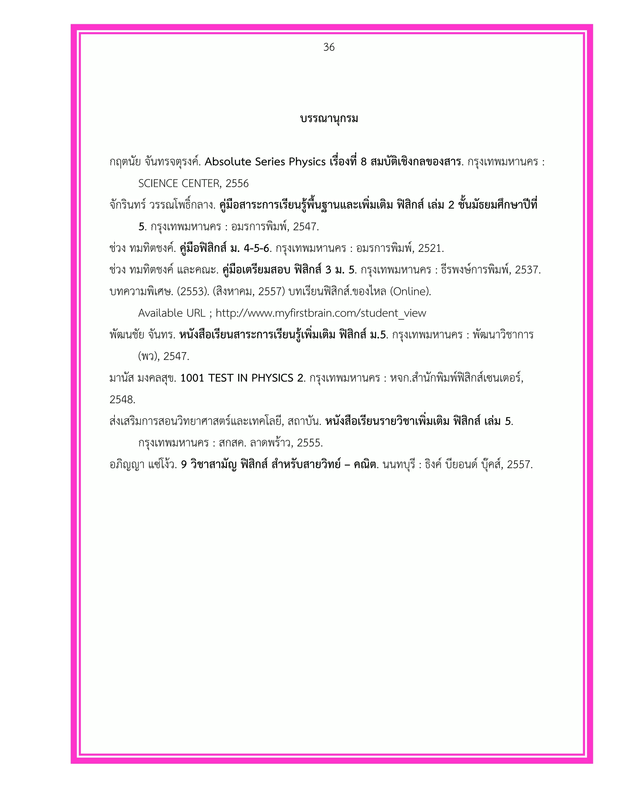 36
บรรณานุกรม
กฤตนัย จันทรจตุรงค์. Absolute Series Physics เรื่องที่ 8 สมบัติเชิงกลของสาร. กรุงเทพมหานคร :
SCIENCE CENTER, 2556
จักรินทร์ วรรณโพธิ์กลาง. คู่มือสาระการเรียนรู้พื้นฐานและเพิ่มเติม ฟิสิกส์ เล่ม 2 ชั้นมัธยมศึกษาปีที่
5. กรุงเทพมหานคร : อมรการพิมพ์, 2547.
ช่วง ทมทิตชงค์. คู่มือฟิสิกส์ ม. 4-5-6. กรุงเทพมหานคร : อมรการพิมพ์, 2521.
ช่วง ทมทิตชงค์ และคณะ. คู่มือเตรียมสอบ ฟิสิกส์ 3 ม. 5. กรุงเทพมหานคร : ธีรพงษ์การพิมพ์, 2537.
บทความพิเศษ. (2553). (สิงหาคม, 2557) บทเรียนฟิสิกส์.ของไหล (Online).
Available URL ; http://www.myfirstbrain.com/student_view
พัฒนชัย จันทร. หนังสือเรียนสาระการเรียนรู้เพิ่มเติม ฟิสิกส์ ม.5. กรุงเทพมหานคร : พัฒนาวิชาการ
(พว), 2547.
มานัส มงคลสุข. 1001 TEST IN PHYSICS 2. กรุงเทพมหานคร : หจก.สานักพิมพ์ฟิสิกส์เซนเตอร์,
2548.
ส่งเสริมการสอนวิทยาศาสตร์และเทคโลยี, สถาบัน. หนังสือเรียนรายวิชาเพิ่มเติม ฟิสิกส์ เล่ม 5.
กรุงเทพมหานคร : สกสค. ลาดพร้าว, 2555.
อภิญญา แซ่โง้ว. 9 วิชาสามัญ ฟิสิกส์ สาหรับสายวิทย์ – คณิต. นนทบุรี : ธิงค์ บียอนด์ บุ๊คส์, 2557.
 