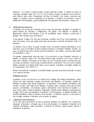 intereses); si se tratare a persona sujeta a patria potestad o tutela, se tendrá en cuenta el
respectivo domicilio legal (Art. 33 C.C.). Es de interés el lugar de apertura de la sucesión,
para e4fectos tales como: Competencia del Juez en relación a las causas o procesos que
origine la sucesión, para la aceptación de la herencia a beneficio de inventario; para la
publicación del testamento; para la publicación de la apertura del testamento cerrado, etc.
2. Delación de la herencia:
La delación no es más que el derecho que les nace a las personas vinculadas al causante de
poder heredar los derechos y obligaciones del mismo. Por delación se entiende el
llamamiento efectivo del heredero, o sea, "la posibilidad cierta, concreta y actual que el
llamado tiene de hacer suya la herencia".
Como nuestro Código Civil dice que la herencia se defiere por la Ley o por testamento; son
estas dos formas en las que puede nacer para una persona su derecho de delación (adir a la
herencia).
La delación crea, en favor de aquel en quien recae, un derecho especial denominado el ius
delationis, que es la facultad de hacer propia la herencia o rechazarla mediante renuncia. Es
pues, un derecho que entra a formar parte del patrimonio de su titular y que por tanto puede
ser transmitido a otros.
Es requisito indispensable para que surja el ius delationis es que el llamado sobreviva al
difunto; no importa cuanto viva. No podrá suceder quien premuera al de cujus o quien no
haya sido concebido al momento de la muerte de éste. No puede suceder el ausente por que
no consta su existencia y por lo tanto no podrá saberse si sobrevivió o no al de cujus; ni quien
hubiere perecido en el mismo hecho junto con el causante: esta última es la figura jurídica de
la Conmoriencia (Art. 994°C.C.).
Dentro de la delación lo principal es la doble facultad que tiene la persona de decidir si acepta
o no acepta la herencia.
Delación sucesiva:
Conforme a la ley (ab intestato) o en virtud de la voluntad del testador (testamento), puede
ocurrir que varias personas o grupos de personas sean llamados a la herencia, cuando los
llamados en primer lugar hayan renunciado o se encuentren en la situación de indignos para
suceder, es decir, que a falta de los llamados en primer lugar, concurren otros que en orden
sucesivo son llamados a la herencia, quienes subentrarían en los derechos de aquellos y a
favor de los cuales se haría la delación. Importante: Quienes fueran llamados posteriormente
en lugar de los otros que repudiaron la herencia o no la aceptaron, se reputan investidos del
derecho hereditario desde la apertura de la sucesión. La delación sucesiva lo que busca es
que en algún momento la herencia esté en manos de alguien.
3. Adquisición de la herencia:
No es más que la presunción de que las personas llamadas por delación van a aceptar de
antemano la herencia o el legado que se les está ofreciendo. La adquisición depende de la
voluntad del llamado; quien ejerciendo el derecho de delación, puede aceptar expresa o
tácitamente la herencia.
 