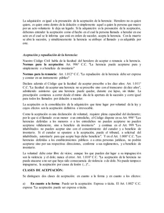 La adquisición es igual a la presunción de la aceptación de la herencia: Heredero no es quien
quiere, es quien entra dentro de la delación o simplemente aquel a quien la persona que muere
por un acto voluntario le deja un legado. Si la adquisición es la presunción de la aceptación,
debemos entender la aceptación como el hecho en el cual la persona llamada a heredar en ese
acto en el cual se le informa que está en orden de suceder, acepta la herencia. Con la muerte
se abre la sucesión, y simultáneamente la herencia se atribuye al llamado y es adquirida por
este.
Aceptación y repudiación de la herencia:
Nuestro Código Civil habla de la facultad del heredero de aceptar o renuncia a la herencia.
Normas para la aceptación: Art. 996° C.C. "La herencia puede aceptarse pura y
simplemente o a beneficio de inventario"
Normas para la renuncia: Art. 1.012° C.C. "La repudiación de la herencia debe ser expresa
y constar en un instrumento público"
Declara además el Código que la facultad de aceptar prescribe a los diez años: Art. 1.011°
C.C."La facultad de aceptar una herencia no se prescribe sino con el transcurso de diez años",
admitiendo asimismo que una herencia puede quedar, durante ese lapso, sin titular. La
prescripción comienza a correr desde el mimo día de la apertura de la sucesión y corre igual
para todos los llamados por delación a suceder.
La aceptación es la consolidación de la adquisición que tiene lugar por voluntad de la ley y
cuyos efectos son la aceptación definitiva e irrevocable.
Como la aceptación es una declaración de voluntad, requiere plena capacidad del declarante;
por lo que si el llamado es un menor o un entredicho, el Código dispone en su Art. 998° "Las
herencias deferidas a los menores o a los entredichos no pueden aceptarse no pueden
aceptarse válidamente, sino a beneficio de inventario" y continua en el Art. 999 "Los
inhabilitados no pueden aceptar sino con el consentimiento del curador y a beneficio de
inventario. Si el curador se opusiere a la aceptación, puede el tribunal, a solicitud del
inhabilitado, autorizarle para que acepte bajo dicho beneficio". Y en el Art. 1.000° C.C. "Las
herencias deferidas a los establecimientos públicos o a otras personas jurídicas, no podrán
aceptarse sino por sus respectivas direcciones, conforme a sus reglamentos, y a beneficio de
inventario.
La voluntad debe estar libre de vicios; aunque los que pueden dar lugar a su impugnación
son la violencia y el dolo; nunca el error. Art. 1.010° C.C. "La aceptación de la herencia no
puede atacarse a no ser que haya sido consecuencia de violencia o de dolo. No puede tampoco
impugnarse, la aceptación por causa de lesión (...)"...
CLASES DE ACEPTACIÓN:
Se distinguen dos clases de aceptación: en cuanto a la forma y en cuanto a los efectos:
a) En cuanto a la forma: Puede ser la aceptación: Expresa o tácita. El Art. 1.002° C.C.
expresa "La aceptación puede ser expresa o tácita.
 