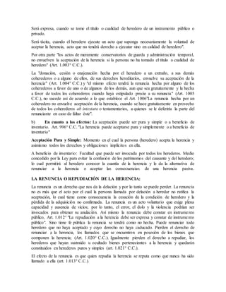 Será expresa, cuando se tome el título o cualidad de heredero de un instrumento público o
privado.
Será tácita, cuando el heredero ejecute un acto que suponga necesariamente la voluntad de
aceptar la herencia, acto que no tendrá derecho a ejecutar sino en calidad de heredero".
Por otra parte "los actos de meramente conservatorios de guarda y administración temporal,
no envuelven la aceptación de la herencia si la persona no ha tomado el título o cualidad de
heredero" (Art. 1.003° C.C.).
La "donación, cesión o enajenación hecha por el heredero a un extraño, a sus demás
coherederos o a alguno de ellos, de sus derechos hereditarios, envuelve su aceptación de la
herencia" (Art. 1.004° C.C.) y "el mismo efecto tendrá la renuncia hecha por alguno de los
coherederos a favor de uno o de algunos de los demás, aun que sea gratuitamente y la hecha
a favor de todos los coherederos cuando haya estipulado precio a su renuncia" (Art. 1005
C.C.), no sucede así de acuerdo a lo que establece el Art. 1006"La renuncia hecha por un
coheredero no envuelve aceptación de la herencia, cuando se hace gratuitamente en provecho
de todos los coherederos ab intestato o testamentarios, a quienes se le deferiría la parte del
renunciante en caso de faltar éste".
b) En cuanto a los efectos: La aceptación puede ser pura y simple o a beneficio de
inventario. Art. 996° C.C. "La herencia puede aceptarse pura y simplemente o a beneficio de
inventario"
Aceptación Pura y Simple: Momento en el cual la persona (heredero) acepta la herencia y
asimismo todos los derechos y obligaciones implícitos en ella.
A beneficio de inventario: Facultad que puede ser invocada por todos los herederos. Medio
concedido por la Ley para evitar la confusión de los patrimonios del causante y del heredero;
lo cual permitirá al heredero conocer la cuantía de la herencia y le da la alternativa de
renunciar a la herencia o aceptar las consecuencias de una herencia pasiva.
LA RENUNCIA O REPUDIACIÓN DE LA HERENCIA:
La renuncia es un derecho que nos da la delación y por lo tanto se puede perder. La renuncia
no es más que el acto por el cual la persona llamada por delación a heredar no ratifica la
aceptación, lo cual tiene como consecuencia la cesación de la condición de heredero y la
pérdida de la adquisición no confirmada. La renuncia es un acto voluntario que exige plena
capacidad y ausencia de vicios; por lo tanto, el error, el dolo y la violencia podrían ser
invocados para obtener su anulación. Así mismo la renuncia debe constar en instrumento
público, Art. 1.012° "La repudiación a la herencia debe ser expresa y constar de instrumento
público". Sino tiene fe pública la renuncia se tendrá como no hecha. Puede renunciar todo
heredero que no haya aceptado y cuyo derecho no haya caducado. Pierden el derecho de
renunciar a la herencia, los llamados que se encuentren en posesión de los bienes que
componen la herencia; (Art. 1.020° C.C.). Igualmente pierden el derecho a repudiar, los
herederos que hayan sustraído u ocultado bienes pertenecientes a la herencia y quedarán
constituidos en herederos puros y simples (art. 1.021° C.C.).
El efecto de la renuncia es que quien repudia la herencia se reputa como que nunca ha sido
llamado a ella (art. 1.013° C.C.).
 