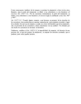 Como consecuencia (jurídica) de la renuncia se produce la adquisición a favor de los otros
llamados, pues la parte del renunciante se difiere a sus coherederos o a los herederos ab
intestato, Art. 1.016° C.C.: "En las sucesiones testamentarias la parte del renunciante se
defiere a sus coherederos o a los herederos ab intestatosegún lo establecido en los Arts. 943°
y 946°".
Art. 1.017° C.C.: "Cuando alguien renuncia a una herencia en perjuicio de los derechos de
los acreedores, éstos podrán hacerse autorizar judicialmente para aceptarla en nombre y lugar
de su deudor. En este caso la renuncia se anula, no a favor del heredero que la ha renunciado,
sino en provecho de sus acreedores y hasta concurrencia de sus créditos". No obstante por
este hecho los acreedores no devienen en herederos.
Finalmente, establece el Art. 1.022° C.C. la imposibilidad de renunciar a la herencia de una
persona viva, ni aun por contrato de matrimonio, ni enajenar los derechos eventuales que se
pudieran tener sobre aquella herencia.
 