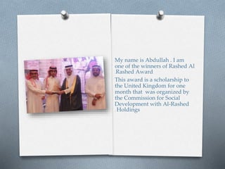 My name is Abdullah . I am
one of the winners of Rashed Al
Rashed Award.
This award is a scholarship to
the United Kingdom for one
month that was organized by
the Commission for Social
Development with Al-Rashed
Holdings.
 