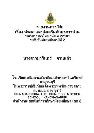 รายงานการวิจัย
เรื่อง พัฒนาและส่งเสริมทักษะการอ่าน
รายวิชาภาษาไทย รหัส ท 22101
ระดับชั้นมัธยมศึกษาปี ที่ 2
นางสาวมารินทร์ จานแก้ว
โรงเรียนเฉลิมพระเกียรติสมเด็จพระศรีนครินทร์
กาญจนบุรี
ในพระราชูปถัมภ์สมเด็จพระเทพรัตนราชสุดาฯ
สยามบรมราชกุมารี
SRINAGARINDRA THE PRINCESS MOTHER
SCHOOL KANCHANABURI
สานักงานเขตพื้นที่การศึกษามัธยมศึกษา เขต 8
 