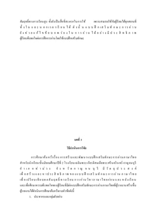สัมฤทธิ์ทางการเรียนสูง ทั้งยังเป็นสื่อที่สะดวกในการใช้ เพราะสามารถใช้กับผู้เรียนได้ทุกสถานที่
ทั้ ง ใ น แ ล ะ น อ ก เว ล า เรี ย น ไ ด้ ดั ง นั้ น แ บ บ ฝึ ก เส ริ ม ทั ก ษ ะ ก า ร อ่ า น
ยั ง ช่ ว ย แ ก้ ไ ข ข้ อ บ ก พ ร่ อ ง ใ น ก า ร อ่ า น ไ ด้ อ ย่ า ง มี ป ร ะ สิ ท ธิ ภ า พ
ผู้เรียนพึงพอใจต่อการฝึกการอ่านโดยใช้แบบฝึกเสริมทักษะ
บทที่ 3
วิธีดำเนินกำรวิจัย
การศึกษาค้น คว้าเรื่อง การสร้างและพัฒนาแบบฝึ กเสริมทักษะการอ่านภาษาไทย
สาหรับนักเรียนชั้นมัธยมศึกษาปีที่ 2 โรงเรียนเฉลิมพระเกียรติสมเด็จพระศรีนครินทร์ กาญจนบุรี
อ า เ ภ อ ท่ า ม่ ว ง จั ง ห วั ด ก า ญ จ น บุ รี มี วั ต ถุ ป ร ะ ส ง ค์
เพื่ อ ส ร้ าง แ ล ะ ห าป ระ สิ ท ธิ ภ าพ ข อ ง แ บ บ ฝึ ก เส ริ มทั ก ษ ะ ก ารอ่ าน ภ าษ าไ ท ย
เพื่ อเป รี ยบ เทีย บผ ลสั มฤท ธิ์ ท าง เรี ยน การอ่าน วิช าภ าษ าไท ยก่อ น แ ละ ห ลัง เรี ย น
และเพื่อศึกษาความพึงพอใจของผู้เรียนที่มีต่อแบบฝึกเสริมทักษะการอ่านภาษาไทยที่ผู้รายงานสร้างขึ้น
ผู้รายงานได้ดาเนินการศึกษาค้นคว้าตามหัวข้อดังนี้
1. ประชากรและกลุ่มตัวอย่าง
 