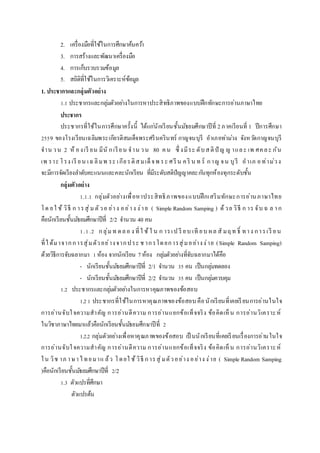 2. เครื่องมือที่ใช้ในการศึกษาค้นคว้า
3. การสร้างและพัฒนาเครื่องมือ
4. การเก็บรวบรวมข้อมูล
5. สถิติที่ใช้ในการวิเคราะห์ข้อมูล
1. ประชำกรและกลุ่มตัวอย่ำง
1.1 ประชากรและกลุ่มตัวอย่างในการหาประสิทธิภาพของแบบฝึกทักษะการอ่านภาษาไทย
ประชำกร
ประชากรที่ใช้ในการศึกษาครั้งนี้ ได้แก่นักเรียนชั้นมัธยมศึกษาปีที่ 2ภาคเรียนที่ 1 ปีการศึกษา
2559 ของโรงเรียนเฉลิมพระเกียรติสมเด็จพระศรีนครินทร์ กาญจนบุรี อาเภอท่าม่วง จังหวัดกาญจนบุรี
จาน วน 2 ห้ องเรี ยน มีนั กเรียน จาน วน 80 คน ซึ่ งมีระ ดับสติปั ญ ญ าและ เพ ศคละ กัน
เพ ราะ โรง เรี ยน เฉลิมพ ระ เกียรติสมเด็จพ ระ ศรีน คริ น ท ร์ กาญ จน บุรี อาเภ อท่าม่วง
จะมีการจัดเรียงลาดับคะแนนและคละนักเรียน ที่มีระดับสติปัญญาคละกันทุกห้องทุกระดับชั้น
กลุ่มตัวอย่ำง
1.1.1 กลุ่มตัวอย่างเพื่อหาประสิทธิภาพของแบบฝึกเสริมทักษะการอ่านภาษาไทย
โด ยใ ช้ วิธี ก ารสุ่มตัวอ ย่าง อย่าง ง่าย ( Simple Random Samping ) ด้วย วิธี ก าร จับ ฉ ล าก
คือนักเรียนชั้นมัธยมศึกษาปีที่ 2/2 จานวน 40 คน
1.1.2 กลุ่มท ดลอ ง ที่ใ ช้ใ น ก ารเป รี ยบ เที ยบ ผล สั มฤท ธิ์ ทาง การเรี ยน
ที่ได้มาจากการสุ่มตัวอย่างจากประ ช ากรโดยการสุ่มอย่างง่าย (Simple Random Samping)
ด้วยวิธีการจับฉลากมา 1ห้อง จากนักเรียน 7ห้อง กลุ่มตัวอย่างที่จับฉลากมาได้คือ
- นักเรียนชั้นมัธยมศึกษาปีที่ 2/1 จานวน 35 คน เป็นกลุ่มทดลอง
- นักเรียนชั้นมัธยมศึกษาปีที่ 2/2 จานวน 35 คน เป็นกลุ่มควบคุม
1.2 ประชากรและกลุ่มตัวอย่างในการหาคุณภาพของข้อสอบ
1.21 ประชากรที่ใช้ในการหาคุณภาพของข้อสอบ คือนักเรียนที่เคยเรียนการอ่านในใจ
การอ่านจับใจความสาคัญ การอ่านตีความ การอ่านแยกข้อเท็จจริง ข้อคิดเห็น การอ่านวิเคราะห์
ในวิชาภาษาไทยมาแล้วคือนักเรียนชั้นมัธยมศึกษาปีที่ 2
1.2.2 กลุ่มตัวอย่างเพื่อหาคุณภาพของข้อสอบ เป็ นนักเรียนที่เคยเรียนเรื่องการอ่านในใจ
การอ่านจับใจความสาคัญ การอ่านตีความ การอ่านแยกข้อเท็จจริง ข้อคิดเห็น การอ่านวิเคราะห์
ใน วิช าภ าษาไทยมาแ ล้ว โดยใ ช้วิธี การสุ่มตัวอย่าง อย่าง ง่าย ( Simple Random Samping
)คือนักเรียนชั้นมัธยมศึกษาปีที่ 2/2
1.3 ตัวแปรที่ศึกษา
ตัวแปรต้น
 