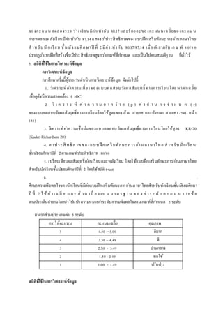 ของคะแน นทดลองระหว่างเรียนมีค่าเท่ากับ 80.17และร้อยละของคะแนนเฉลี่ยของคะแน น
การทดลองหลังเรียนมีค่าเท่ากับ 87.14 แสดงว่าประสิทธิภาพของแบบฝึกเสริมทักษะการอ่านภาษาไทย
สาห รับนั กเรียน ชั้น มัธยมศึกษาปี ที่ 2 มีค่าเท่ากับ 80.17/87.14 เมื่อเทียบกับเกณ ฑ์ 80/80
ปรากฏว่าแบบฝึกที่สร้างขึ้นมีประสิทธิภาพสูงกว่าเกณฑ์ที่กาหนด และเป็นไปตามสมมติฐาน ที่ตั้งไว้
5. สถิติที่ใช้ในกำรวิเครำะห์ข้อมูล
กำรวิเครำะห์ข้อมูล
การศึกษาครั้งนี้ผู้รายงานดาเนินการวิเคราะห์ข้อมูล ดังต่อไปนี้
1. วิเคราะห์ค่าความเที่ยงของแบบทดสอบวัดผลสัมฤทธิ์ ทางการเรียนโดยหาค่าเฉลี่ย
เพื่อดูดัชนีความสอดคล้อง ( IOC)
2 . วิ เ ค ร า ะ ห์ ค่ า ค ว า ม ย า ก ง่ า ย ( p ) ค่ า อ า น า จ จ า แ น ก ( r)
ของแบบทดสอบวัดผลสัมฤทธิ์ทางการเรียนโดยใช้สูตรของ ล้วน สายยศ และอังคณา สายยศ (2541. หน้า
181)
3. วิเคราะห์ค่าความเชื่อมั่นของแบบทดสอบวัดผลสัมฤทธิ์ทางการเรียนโดยใช้สูตร KR-20
(Kuder-Richardson 20)
4. หาประสิ ทธิภ าพ ของแบบฝึ กเสริมทักษะการอ่าน ภาษาไทย สาหรับนักเรียน
ชั้นมัธยมศึกษาปีที่ 2ตามเกณฑ์ประสิทธิภาพ 80/80
5. เปรียบเทียบผลสัมฤทธิ์ก่อนเรียนและหลังเรียน โดยใช้แบบฝึกเสริมทักษะการอ่านภาษาไทย
สาหรับนักเรียนชั้นมัธยมศึกษาปีที่ 2 โดยใช้สถิติ t-test
6 .
ศึกษาความพึงพอใจของนักเรียนที่มีต่อแบบฝึกเสริมทักษะการอ่านภาษาไทยสาหรับนักเรียนชั้นมัธยมศึกษา
ปี ที่ 2 ใ ช้ ค่าเฉ ลี่ ย แ ล ะ ส่ วน เบี่ ย ง เบ น มา ต ร ฐ าน ข อ ง ค่าร ะ ดับ ค ะ แ น น ร าย ข้ อ
ตามประเด็นคาถามโดยนาไปแปรความหมายค่าระดับความพึงพอใจตามเกณฑ์ที่กาหนด 5 ระดับ
มาตราส่วนประมาณค่า 5 ระดับ
การให้คะแนน คะแนนเฉลี่ย คุณภาพ
5 4.50 - 5.00 ดีมาก
4 3.50 – 4.49 ดี
3 2.50 - 3.49 ปานกลาง
2 1.50 –2.49 พอใช้
1 1.00 - 1.49 ปรับปรุง
สถิติที่ใช้ในกำรวิเครำะห์ข้อมูล
 