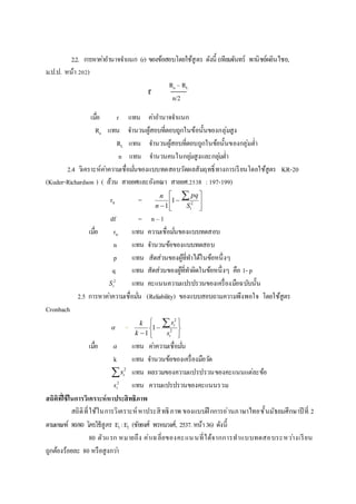 2.2. การหาค่าอานาจจาแนก (r) ของข้อสอบโดยใช้สูตร ดังนี้ (เทียมจันทร์ พานิชย์ผลินไชย,
ม.ป.ป. หน้า 202)
Ru – RL
n/2
เมื่อ r แทน ค่าอานาจจาแนก
Ru แทน จานวนผู้สอบที่ตอบถูกในข้อนั้นของกลุ่มสูง
RL แทน จานวนผู้สอบที่ตอบถูกในข้อนั้นของกลุ่มต่า
n แทน จานวนคนในกลุ่มสูงและกลุ่มต่า
2.4 วิเคราะห์ค่าความเชื่อมั่นของแบบทดสอบวัดผลสัมฤทธิ์ทางการเรียนโดยใช้สูตร KR-20
(Kuder-Richardson ) ( ล้วน สายยศและอังคณา สายยศ.2538 : 197-199)
rtt = 








2
1
1 tS
pq
n
n
df = n –1
เมื่อ rtt แทน ความเชื่อมั่นของแบบทดสอบ
n แทน จานวนข้อของแบบทดสอบ
p แทน สัดส่วนของผู้ที่ทาได้ในข้อหนึ่งๆ
q แทน สัดส่วนของผู้ที่ทาผิดในข้อหนึ่งๆ คือ 1- p
2
tS แทน คะแนนความแปรปรวนของเครื่องมือฉบับนั้น
2.5 การหาค่าความเชื่อมั่น (Reliability) ของแบบสอบถามความพึงพอใจ โดยใช้สูตร
Cronbach
 =









2
2
1
1 t
t
s
s
k
k
เมื่อ  แทน ค่าความเชื่อมั่น
k แทน จานวนข้อของเครื่องมือวัด
 2
ts แทน ผลรวมของความแปรปรวนของคะแนนแต่ละข้อ
2
ts แทน ความแปรปรวนของคะแนนรวม
สถิติที่ใช้ในกำรวิเครำะห์หำประสิทธิภำพ
สถิติที่ใช้ในการวิเคราะห์หาประสิทธิภาพ ของแบบฝึ กการอ่านภาษาไทยชั้นมัธยมศึกษาปี ที่ 2
ตามเกณฑ์ 80/80 โดยใช้สูตร E1 :E2 (ชัยยงศ์ พรหมวงศ์, 2537. หน้า36) ดังนี้
80 ตัวแรก หมายถึง ค่าเฉลี่ยของคะแนนที่ได้จากการทาแบบทดสอบระหว่างเรียน
ถูกต้องร้อยละ 80 หรือสูงกว่า
r
=
 