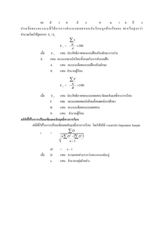 80 ตั ว ห ลั ง ห ม า ย ถึ ง
ค่าเฉลี่ยของคะแน น ที่ได้จากการทาแบบทดสอบหลังเรียน ถูกต้องร้อยละ 80 หรือสูงกว่า
คานวณโดยใช้สูตรจาก E1 /E2
E 1 = 100

A
N
x
เมื่อ E 1 แทน ประสิทธิภาพของแบบฝึกเสริมทักษะการอ่าน
X แทน คะแนนของนักเรียนทั้งหมดในการทาแบบฝึก
A แทน คะแนนเต็มของแบบฝึกเสริมทักษะ
N แทน จานวนผู้เรียน
E 2 = 100

B
N
F
เมื่อ E 2 แทน ประสิทธิภาพของแบบทดสอบวัดผลสัมฤทธิ์ทางการเรียน
F แทน คะแนนสอบของนักเรียนทั้งหมดหลังการศึกษา
B แทน คะแนนเต็มของแบบทดสอบ
N แทน จานวนผู้เรียน
สถิติที่ใช้ในกำรเปรียบเทียบผลสัมฤทธิ์ทำงกำรเรียน
สถิติที่ใช้ในการเปรียบเทียบผลสัมฤทธิ์ทางการเรียน โดยใช้สถิติ t-testแบบ Dependent Sample
t =
 
1
22

 

n
DDn
D
df = n – 1
เมื่อ D แทน ความแตกต่างระหว่างคะแนนแต่ละคู่
n แทน จานวนกลุ่มตัวอย่าง
 