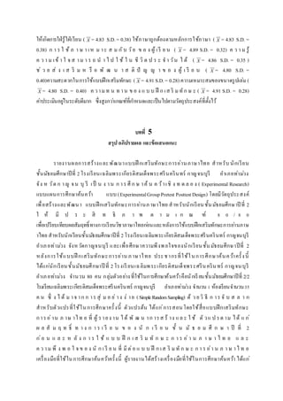 ให้เกิดการใฝ่รู้ใฝ่เรียน ( X = 4.83 S.D.= 0.38) ใช้ภาษาถูกต้องตามหลักการใช้ภาษา ( X = 4.83 S.D. =
0.38) ก า ร ใ ช้ ภ า ษ า เห ม าะ ส ม กับ วัย ข อ ง ผู้ เรี ย น ( X = 4.89 S.D. = 0.32) ค ว า ม รู้
ค ว า ม เข้ า ใ จ ส าม า ร ถ น า ไ ป ใ ช้ ใ น ชี วิ ต ป ร ะ จ า วัน ไ ด้ ( X = 4.86 S.D. = 0.35 )
ช่ ว ย ส่ ง เ ส ริ ม ห รื อ พั ฒ น า ส ติ ปั ญ ญ า ข อ ง ผู้ เ รี ย น ( X = 4.80 S.D. =
0.40)ความสะดวกในการใช้แบบฝึกเสริมทักษะ ( X = 4.91S.D.= 0.28) ความเหมาะสมของขนาดรูปเล่ม (
X = 4.80 S.D. = 0.40) ค วามท น ท าน ข อ ง แ บ บ ฝึ ก เส ริ มทัก ษ ะ ( X = 4.91 S.D. = 0.28)
ค่าประเมินอยู่ในระดับดีมาก ซึ่งสูงกว่าเกณฑ์ที่กาหนดและเป็นไปตามวัตถุประสงค์ที่ตั้งไว้
บทที่ 5
สรุป อภิปรำยผล และข้อเสนอแนะ
รายงานผลการสร้างและพัฒนาแบบฝึ กเสริมทักษะการอ่านภาษาไทย สาหรับ นักเรียน
ชั้นมัธยมศึกษาปีที่ 2โรงเรียนเฉลิมพระเกียรติสมเด็จพระศรีนครินทร์ กาญจนบุรี อาเภอท่าม่วง
จัง ห วัด ก าญ จน บุ รี เป็ น ง าน ก าร ศึ ก ษ าค้ น ค ว้าเชิ ง ท ด ล อ ง ( Experimental Research)
แบบแผนการศึกษาค้นคว้า แบบ (ExperimentalGroupPretest PosttestDesign) โดยมีวัตถุประสงค์
เพื่อสร้างและพัฒนา แบบฝึกเสริมทักษะการอ่านภาษาไทย สาหรับนักเรียนชั้นมัธยมศึกษาปี ที่ 2
ใ ห้ มี ป ร ะ สิ ท ธิ ภ า พ ต า ม เ ก ณ ฑ์ 8 0 / 8 0
เพื่อเปรียบเทียบผลสัมฤทธิ์ทางการเรียนวิชาภาษาไทยก่อนและหลังการใช้แบบฝึกเสริมทักษะการอ่านภาษ
าไทย สาหรับนักเรียนชั้นมัธยมศึกษาปีที่ 2โรงเรียนเฉลิมพระเกียรติสมเด็จพระศรีนครินทร์ กาญจนบุรี
อาเภอท่าม่วง จังหวัดกาญจนบุรี และเพื่อศึกษาความพึงพอใจของนักเรียนชั้นมัธยมศึกษาปีที่ 2
หลังการใช้แบบฝึ กเสริมทักษะการอ่าน ภาษาไทย ประชากรที่ใช้ในการศึกษาค้นคว้าครั้งนี้
ได้แก่นักเรียนชั้นมัธยมศึกษาปี ที่ 2โรงเรียนเฉลิมพระเกียรติสมเด็จพระศรีนครินทร์ กาญจนบุรี
อาเภอท่าม่วง จานวน 80 คน กลุ่มตัวอย่างที่ใช้ในการศึกษาค้นคว้าคือนักเรียนชั้นมัธยมศึกษาปีที่ 2/2
โรงเรียนเฉลิมพระเกียรติสมเด็จพระศรีนครินทร์ กาญจนบุรี อาเภอท่าม่วง จานวน 1 ห้องเรียนจานวน35
ค น ซึ่ ง ไ ด้ ม าจ าก ก าร สุ่ ม อ ย่ าง ง่ าย (SimpleRandomSampling) ด้ ว ยวิ ธี ก าร จั บ ส ล า ก
สาหรับตัวแปรที่ใช้ในการศึกษาครั้งนี้ ตัวแปรต้น ได้แก่การสอนโดยใช้สื่อแบบฝึกเสริมทักษะ
การอ่าน ภ าษ าไท ย ที่ ผู้ รายง าน ได้ พั ฒ น าก ารส ร้ าง แล ะ ใ ช้ ตั วแ ป รต าม ได้ แ ก่
ผ ล สั ม ฤ ท ธิ์ ท า ง ก า ร เ รี ย น ข อ ง นั ก เ รี ย น ชั้ น มั ธ ย ม ศึ ก ษ า ปี ที่ 2
ก่อ น แ ล ะ ห ลั ง ก า ร ใ ช้ แ บ บ ฝึ ก เ ส ริ ม ทั ก ษ ะ ก า ร อ่ า น ภ า ษ า ไ ท ย แ ล ะ
ค ว าม พึ ง พ อ ใ จ ข อ ง นั ก เ รี ย น ที่ มีต่อ แ บ บ ฝึ ก เส ริ มทั ก ษ ะ ก า ร อ่า น ภ า ษ าไ ท ย
เครื่องมือที่ใช้ในการศึกษาค้นคว้าครั้งนี้ ผู้รายงานได้สร้างเครื่องมือที่ใช้ในการศึกษาค้นคว้า ได้แก่
 