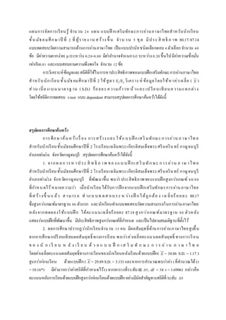 แผนการจัดการเรียนรู้ จานวน 24 แผน แบบฝึ กเสริมทักษะการอ่านภาษาไทยสาหรับนักเรียน
ชั้น มัธยมศึกษาปี ที่ 2 ที่ ผู้รายง าน ส ร้าง ขึ้ น จาน วน 5 ชุด มีประ สิ ทธิ ภ าพ 80.17/87.14
แบบทดสอบวัดความสามารถด้านการอ่านภาษาไทย เป็นแบบปรนัยชนิดเลือกตอบ 4ตัวเลือก จานวน 40
ข้อ มีค่าความยากง่าย( p)ระหว่าง 0.20-0.80 มีค่าอานาจจาแนก (r) ระหว่าง 0.20ขึ้นไปมีค่าความเชื่อมั่น
เท่ากับ0.81 และแบบสอบถามความพึงพอใจ จานวน 12ข้อ
การวิเคราะห์ข้อมูลและสถิติที่ใช้ในการหาประสิทธิภาพของแบบฝึกเสริมทักษะการอ่านภาษาไทย
สาหรับนักเรียน ชั้นมัธยมศึกษาปี ที่ 2 ใช้สูตร E1/E2 วิเคราะห์ ข้อมูลโดยใช้หาค่าเฉลี่ย ( X )
ส่วน เบี่ยงเบน มาตรฐาน (S.D.) ร้อยละ ความก้าวห น้ าและ เป รียบเทียบความแตกต่าง
โดยใช้สถิติการทดสอบ t-test แบบ dependent สามารถสรุปผลการศึกษาค้นคว้าได้ดังนี้
สรุปผลกำรศึกษำค้นคว้ำ
การศึกษาค้น คว้าเรื่ อง การสร้าง และ ใช้แบบฝึ กเสริ มทักษะ การอ่าน ภ าษาไท ย
สาหรับนักเรียนชั้นมัธยมศึกษาปีที่ 2 โรงเรียนเฉลิมพระเกียรติสมเด็จพระศรีนครินทร์ กาญจนบุรี
อาเภอท่าม่วง จังหวัดกาญจนบุรี สรุปผลการศึกษาค้นคว้าได้ดังนี้
1. จากผ ลก ารห าป ระ สิ ท ธิ ภ าพ ขอ ง แบ บ ฝึ กเส ริ มทัก ษะ การอ่าน ภ าษ าไท ย
สาหรับนักเรียนชั้นมัธยมศึกษาปีที่ 2 โรงเรียนเฉลิมพระเกียรติสมเด็จพระศรีนครินทร์ กาญจนบุรี
อาเภอท่าม่วง จังหวัดกาญจนบุรี ที่พัฒนาขึ้น พบว่า ประสิทธิภาพของแบบฝึกสูงกว่าเกณฑ์ 80/80
ที่กาหนดไว้หมายความว่า เมื่อนักเรียนได้รับการฝึกจากแบบฝึกเสริมทักษะการอ่านภาษาไทย
ที่ส ร้างขึ้ น แ ล้ว สามารถ ท าแบ บท ดส อบระ ห ว่าง ฝึ กได้ถูกต้อ ง เฉ ลี่ยร้อยละ 80.17
ซึ่งสูงกว่าเกณฑ์มาตรฐาน 80 ตัวแรก และนักเรียนทาแบบทดสอบวัดความสามารถในการอ่านภาษาไทย
หลังจากทดลองใช้แบบฝึ ก ได้คะแนนเฉลี่ยร้อยละ 87.14 สูงกว่าเกณฑ์มาตรฐาน 80 ตัวหลัง
แสดงว่าแบบฝึกที่พัฒนาขึ้น มีประสิทธิภาพสูงกว่าเกณฑ์ที่กาหนด และเป็นไปตามสมมติฐานที่ตั้งไว้
2. ผลการศึกษาปรากฏว่านักเรียนจานวน 35 คน มีผลสัมฤทธิ์ด้านการอ่านภาษาไทยสูงขึ้น
จากการศึกษาเปรียบเทียบผลสัมฤทธิ์ ทางการเรียน พบว่าค่าเฉลี่ยคะแนนผลสัมฤทธิ์ ทางการเรียน
ข อ ง นั ก เ รี ย น ห ลั ง เ รี ย น ด้ ว ย แ บ บ ฝึ ก เ ส ริ ม ทั ก ษ ะ ก า ร อ่ า น ภ า ษ า ไ ท ย
โดยค่าเฉลี่ยคะแนนผลสัมฤทธิ์ทางการเรียนของนักเรียนหลังเรียนด้วยแบบฝึก( X = 34.86 S.D. = 1.17 )
สูงกว่าก่อนเรียน ด้วยแบบฝึก( X = 29.89S.D.= 3.13) และจากการคานวณพบว่าค่า t ที่คานวณได้(t
= 10.16*) มีค่ามากกว่าค่าสถิติที่กาหนดไว้(tจากตารางที่ระดับ α .05, df = 34 t = 1.6906) กล่าวคือ
คะแนนหลังการเรียนด้วยแบบฝึกสูงกว่าก่อนเรียนด้วยแบบฝึกอย่างมีนัยสาคัญทางสถิติที่ระดับ .05
 