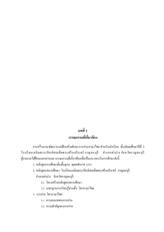 บทที่ 2
วรรณกรรมที่เกี่ยวข้อง
การสร้างและพัฒนาแบบฝึกเสริมทักษะการอ่านภาษาไทย สาหรับนักเรียน ชั้นมัธยมศึกษาปีที่ 2
โรงเรียนเฉลิมพระเกียรติสมเด็จพระศรีนครินทร์ กาญจนบุรี อาเภอท่าม่วง จังหวัดกาญจนบุรี
ผู้รายงานได้ศึกษาเอกสารและวรรณกรรมที่เกี่ยวข้องเพื่อเป็นแนวทางในการศึกษาดังนี้
1. หลักสูตรการศึกษาขั้นพื้นฐาน พุทธศักราช 2551
2. หลักสูตรสถานศึกษา โรงเรียนเฉลิมพระเกียรติสมเด็จพระศรีนครินทร์ กาญจนบุรี
อาเภอท่าม่วง จังหวัดกาญจนบุรี
2.1 โครงสร้างหลักสูตรสถานศึกษา
2.2 มาตรฐานการเรียนรู้ช่วงชั้น วิชาภาษาไทย
3. การอ่าน วิชาภาษาไทย
3.1 ความหมายของการอ่าน
3.2 ความสาคัญของการอ่าน
 
