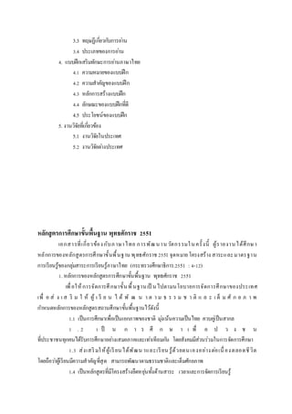 3.3 ทฤษฏีเกี่ยวกับการอ่าน
3.4 ประเภทของการอ่าน
4. แบบฝึกเสริมทักษะการอ่านภาษาไทย
4.1 ความหมายของแบบฝึก
4.2 ความสาคัญของแบบฝึก
4.3 หลักการสร้างแบบฝึก
4.4 ลักษณะของแบบฝึกที่ดี
4.5 ประโยชน์ของแบบฝึก
5. งานวิจัยที่เกี่ยวข้อง
5.1 งานวิจัยในประเทศ
5.2 งานวิจัยต่างประเทศ
หลักสูตรกำรศึกษำขั้นพื้นฐำน พุทธศักรำช 2551
เอกสารที่เกี่ยวข้องกับภาษาไทย การพัฒนานวัตกรรมในครั้งนี้ ผู้รายงานได้ศึกษา
หลักการของหลักสูตรการศึกษาขั้นพื้นฐาน พุทธศักราช 2551 จุดหมายโครงสร้าง สาระและมาตรฐาน
การเรียนรู้ของกลุ่มสาระการเรียนรู้ภาษาไทย (กระทรวงศึกษาธิการ.2551 : 4-12)
1. หลักการของหลักสูตรการศึกษาขั้นพื้นฐาน พุทธศักราช 2551
เพื่อให้การจัดการศึกษาขั้นพื้นฐานเป็ นไปตามนโยบายการจัดการศึกษาของประเทศ
เพื่ อ ส่ ง เ ส ริ ม ใ ห้ ผู้ เ รี ย น ไ ด้ พั ฒ น า ต า ม ธ ร ร ม ช า ติ แ ล ะ เ ต็ ม ศั ก ย ภ า พ
กาหนดหลักการของหลักสูตรสถานศึกษาขั้นพื้นฐานไว้ดังนี้
1.1 เป็นการศึกษาเพื่อเป็นเอกภาพของชาติ มุ่งเน้นความเป็นไทย ควบคู่เป็นสากล
1 . 2 เ ป็ น ก า ร ศึ ก ษ า เ พื่ อ ป ว ง ช น
ที่ประชาชนทุกคนได้รับการศึกษาอย่างเสมอภาคและเท่าเทียมกัน โดยสังคมมีส่วนร่วมในการจัดการศึกษา
1.3 ส่งเสริมให้ผู้เรียนได้พัฒน าและเรียน รู้ด้วยตนเองอย่างต่อเนื่องตลอดชีวิต
โดยถือว่าผู้เรียนมีความสาคัญที่สุด สามารถพัฒนาตามธรรมชาติและเต็มศักยภาพ
1.4 เป็นหลักสูตรที่มีโครงสร้างยืดหยุ่นทั้งด้านสาระ เวลาและการจัดการเรียนรู้
 